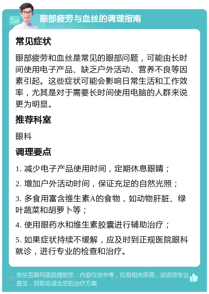 眼部疲劳与血丝的调理指南 常见症状 眼部疲劳和血丝是常见的眼部问题，可能由长时间使用电子产品、缺乏户外活动、营养不良等因素引起。这些症状可能会影响日常生活和工作效率，尤其是对于需要长时间使用电脑的人群来说更为明显。 推荐科室 眼科 调理要点 1. 减少电子产品使用时间，定期休息眼睛； 2. 增加户外活动时间，保证充足的自然光照； 3. 多食用富含维生素A的食物，如动物肝脏、绿叶蔬菜和胡萝卜等； 4. 使用眼药水和维生素胶囊进行辅助治疗； 5. 如果症状持续不缓解，应及时到正规医院眼科就诊，进行专业的检查和治疗。