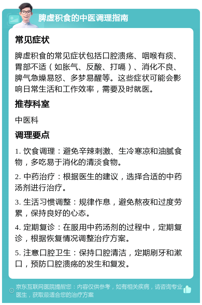 脾虚积食的中医调理指南 常见症状 脾虚积食的常见症状包括口腔溃疡、咽喉有痰、胃部不适（如胀气、反酸、打嗝）、消化不良、脾气急燥易怒、多梦易醒等。这些症状可能会影响日常生活和工作效率，需要及时就医。 推荐科室 中医科 调理要点 1. 饮食调理：避免辛辣刺激、生冷寒凉和油腻食物，多吃易于消化的清淡食物。 2. 中药治疗：根据医生的建议，选择合适的中药汤剂进行治疗。 3. 生活习惯调整：规律作息，避免熬夜和过度劳累，保持良好的心态。 4. 定期复诊：在服用中药汤剂的过程中，定期复诊，根据恢复情况调整治疗方案。 5. 注意口腔卫生：保持口腔清洁，定期刷牙和漱口，预防口腔溃疡的发生和复发。