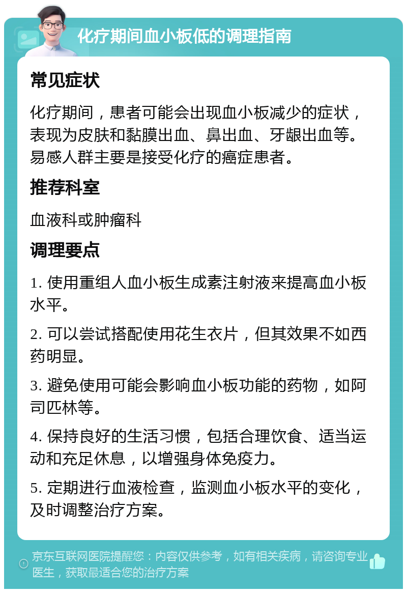 化疗期间血小板低的调理指南 常见症状 化疗期间，患者可能会出现血小板减少的症状，表现为皮肤和黏膜出血、鼻出血、牙龈出血等。易感人群主要是接受化疗的癌症患者。 推荐科室 血液科或肿瘤科 调理要点 1. 使用重组人血小板生成素注射液来提高血小板水平。 2. 可以尝试搭配使用花生衣片，但其效果不如西药明显。 3. 避免使用可能会影响血小板功能的药物，如阿司匹林等。 4. 保持良好的生活习惯，包括合理饮食、适当运动和充足休息，以增强身体免疫力。 5. 定期进行血液检查，监测血小板水平的变化，及时调整治疗方案。