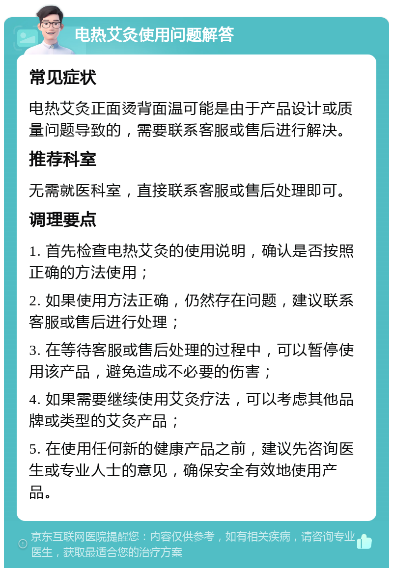 电热艾灸使用问题解答 常见症状 电热艾灸正面烫背面温可能是由于产品设计或质量问题导致的，需要联系客服或售后进行解决。 推荐科室 无需就医科室，直接联系客服或售后处理即可。 调理要点 1. 首先检查电热艾灸的使用说明，确认是否按照正确的方法使用； 2. 如果使用方法正确，仍然存在问题，建议联系客服或售后进行处理； 3. 在等待客服或售后处理的过程中，可以暂停使用该产品，避免造成不必要的伤害； 4. 如果需要继续使用艾灸疗法，可以考虑其他品牌或类型的艾灸产品； 5. 在使用任何新的健康产品之前，建议先咨询医生或专业人士的意见，确保安全有效地使用产品。