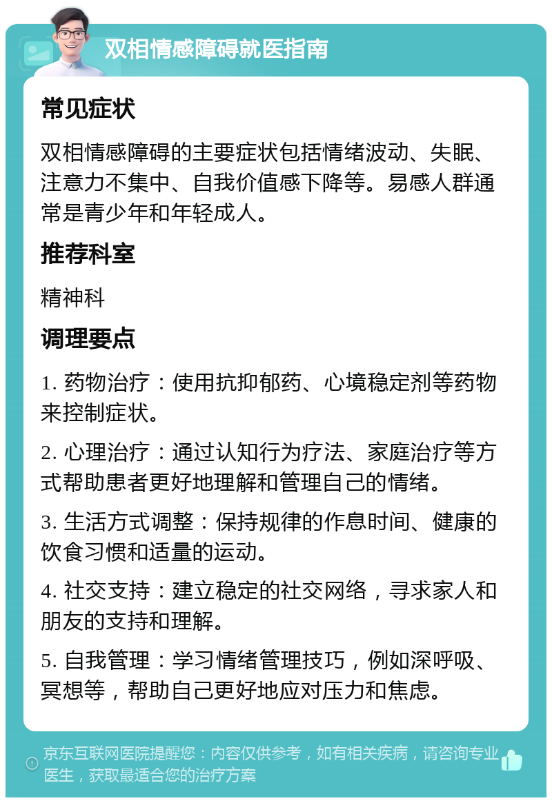 双相情感障碍就医指南 常见症状 双相情感障碍的主要症状包括情绪波动、失眠、注意力不集中、自我价值感下降等。易感人群通常是青少年和年轻成人。 推荐科室 精神科 调理要点 1. 药物治疗：使用抗抑郁药、心境稳定剂等药物来控制症状。 2. 心理治疗：通过认知行为疗法、家庭治疗等方式帮助患者更好地理解和管理自己的情绪。 3. 生活方式调整：保持规律的作息时间、健康的饮食习惯和适量的运动。 4. 社交支持：建立稳定的社交网络，寻求家人和朋友的支持和理解。 5. 自我管理：学习情绪管理技巧，例如深呼吸、冥想等，帮助自己更好地应对压力和焦虑。