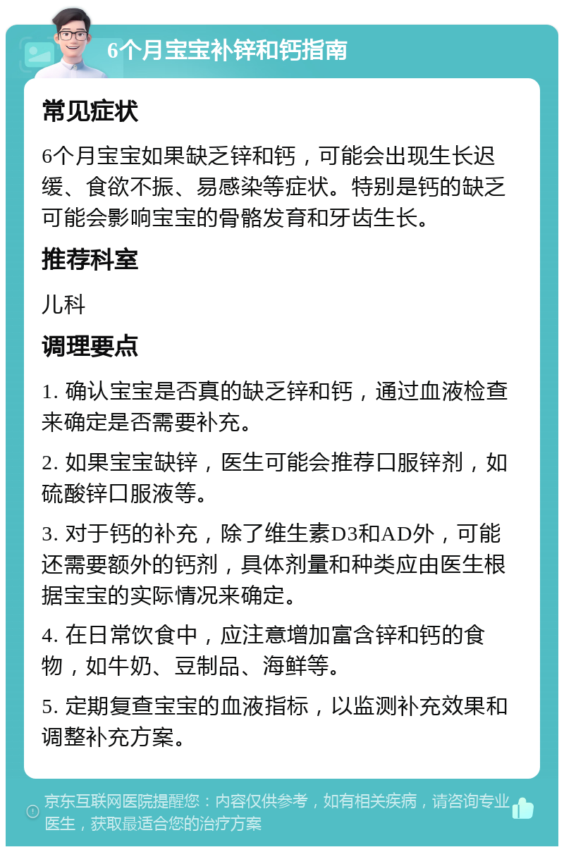 6个月宝宝补锌和钙指南 常见症状 6个月宝宝如果缺乏锌和钙，可能会出现生长迟缓、食欲不振、易感染等症状。特别是钙的缺乏可能会影响宝宝的骨骼发育和牙齿生长。 推荐科室 儿科 调理要点 1. 确认宝宝是否真的缺乏锌和钙，通过血液检查来确定是否需要补充。 2. 如果宝宝缺锌，医生可能会推荐口服锌剂，如硫酸锌口服液等。 3. 对于钙的补充，除了维生素D3和AD外，可能还需要额外的钙剂，具体剂量和种类应由医生根据宝宝的实际情况来确定。 4. 在日常饮食中，应注意增加富含锌和钙的食物，如牛奶、豆制品、海鲜等。 5. 定期复查宝宝的血液指标，以监测补充效果和调整补充方案。