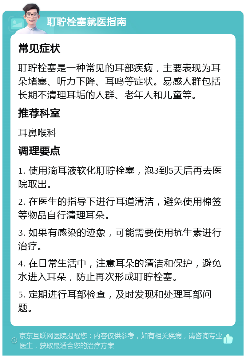 耵聍栓塞就医指南 常见症状 耵聍栓塞是一种常见的耳部疾病，主要表现为耳朵堵塞、听力下降、耳鸣等症状。易感人群包括长期不清理耳垢的人群、老年人和儿童等。 推荐科室 耳鼻喉科 调理要点 1. 使用滴耳液软化耵聍栓塞，泡3到5天后再去医院取出。 2. 在医生的指导下进行耳道清洁，避免使用棉签等物品自行清理耳朵。 3. 如果有感染的迹象，可能需要使用抗生素进行治疗。 4. 在日常生活中，注意耳朵的清洁和保护，避免水进入耳朵，防止再次形成耵聍栓塞。 5. 定期进行耳部检查，及时发现和处理耳部问题。