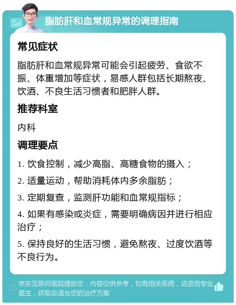 脂肪肝和血常规异常的调理指南 常见症状 脂肪肝和血常规异常可能会引起疲劳、食欲不振、体重增加等症状，易感人群包括长期熬夜、饮酒、不良生活习惯者和肥胖人群。 推荐科室 内科 调理要点 1. 饮食控制，减少高脂、高糖食物的摄入； 2. 适量运动，帮助消耗体内多余脂肪； 3. 定期复查，监测肝功能和血常规指标； 4. 如果有感染或炎症，需要明确病因并进行相应治疗； 5. 保持良好的生活习惯，避免熬夜、过度饮酒等不良行为。