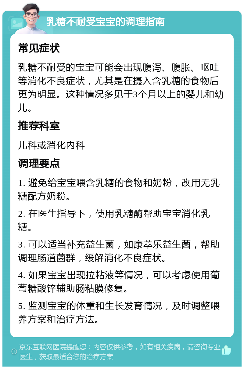 乳糖不耐受宝宝的调理指南 常见症状 乳糖不耐受的宝宝可能会出现腹泻、腹胀、呕吐等消化不良症状，尤其是在摄入含乳糖的食物后更为明显。这种情况多见于3个月以上的婴儿和幼儿。 推荐科室 儿科或消化内科 调理要点 1. 避免给宝宝喂含乳糖的食物和奶粉，改用无乳糖配方奶粉。 2. 在医生指导下，使用乳糖酶帮助宝宝消化乳糖。 3. 可以适当补充益生菌，如康萃乐益生菌，帮助调理肠道菌群，缓解消化不良症状。 4. 如果宝宝出现拉粘液等情况，可以考虑使用葡萄糖酸锌辅助肠粘膜修复。 5. 监测宝宝的体重和生长发育情况，及时调整喂养方案和治疗方法。