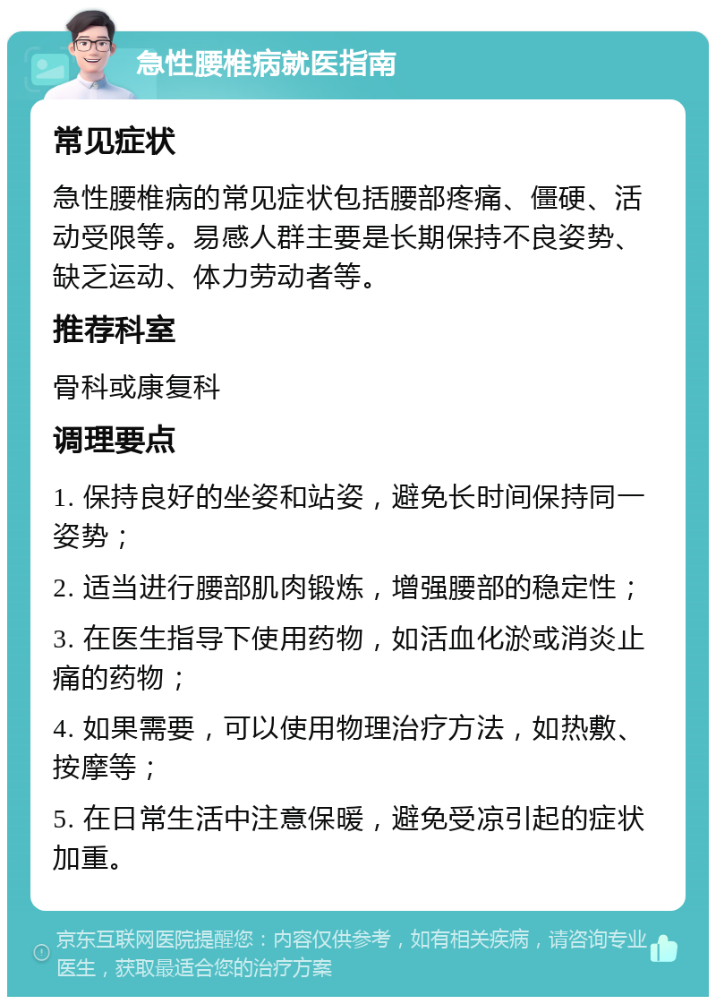 急性腰椎病就医指南 常见症状 急性腰椎病的常见症状包括腰部疼痛、僵硬、活动受限等。易感人群主要是长期保持不良姿势、缺乏运动、体力劳动者等。 推荐科室 骨科或康复科 调理要点 1. 保持良好的坐姿和站姿，避免长时间保持同一姿势； 2. 适当进行腰部肌肉锻炼，增强腰部的稳定性； 3. 在医生指导下使用药物，如活血化淤或消炎止痛的药物； 4. 如果需要，可以使用物理治疗方法，如热敷、按摩等； 5. 在日常生活中注意保暖，避免受凉引起的症状加重。