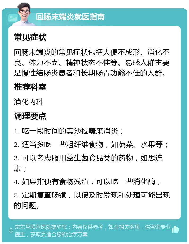 回肠末端炎就医指南 常见症状 回肠末端炎的常见症状包括大便不成形、消化不良、体力不支、精神状态不佳等。易感人群主要是慢性结肠炎患者和长期肠胃功能不佳的人群。 推荐科室 消化内科 调理要点 1. 吃一段时间的美沙拉嗪来消炎； 2. 适当多吃一些粗纤维食物，如蔬菜、水果等； 3. 可以考虑服用益生菌食品类的药物，如思连康； 4. 如果排便有食物残渣，可以吃一些消化酶； 5. 定期复查肠镜，以便及时发现和处理可能出现的问题。