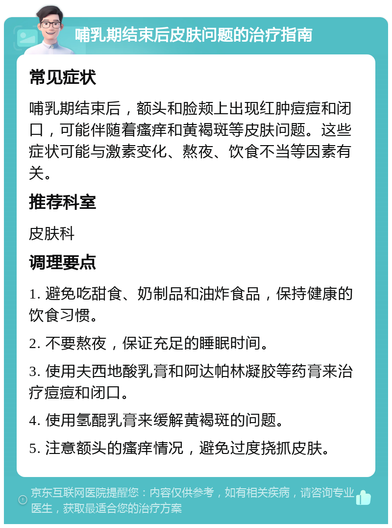 哺乳期结束后皮肤问题的治疗指南 常见症状 哺乳期结束后，额头和脸颊上出现红肿痘痘和闭口，可能伴随着瘙痒和黄褐斑等皮肤问题。这些症状可能与激素变化、熬夜、饮食不当等因素有关。 推荐科室 皮肤科 调理要点 1. 避免吃甜食、奶制品和油炸食品，保持健康的饮食习惯。 2. 不要熬夜，保证充足的睡眠时间。 3. 使用夫西地酸乳膏和阿达帕林凝胶等药膏来治疗痘痘和闭口。 4. 使用氢醌乳膏来缓解黄褐斑的问题。 5. 注意额头的瘙痒情况，避免过度挠抓皮肤。