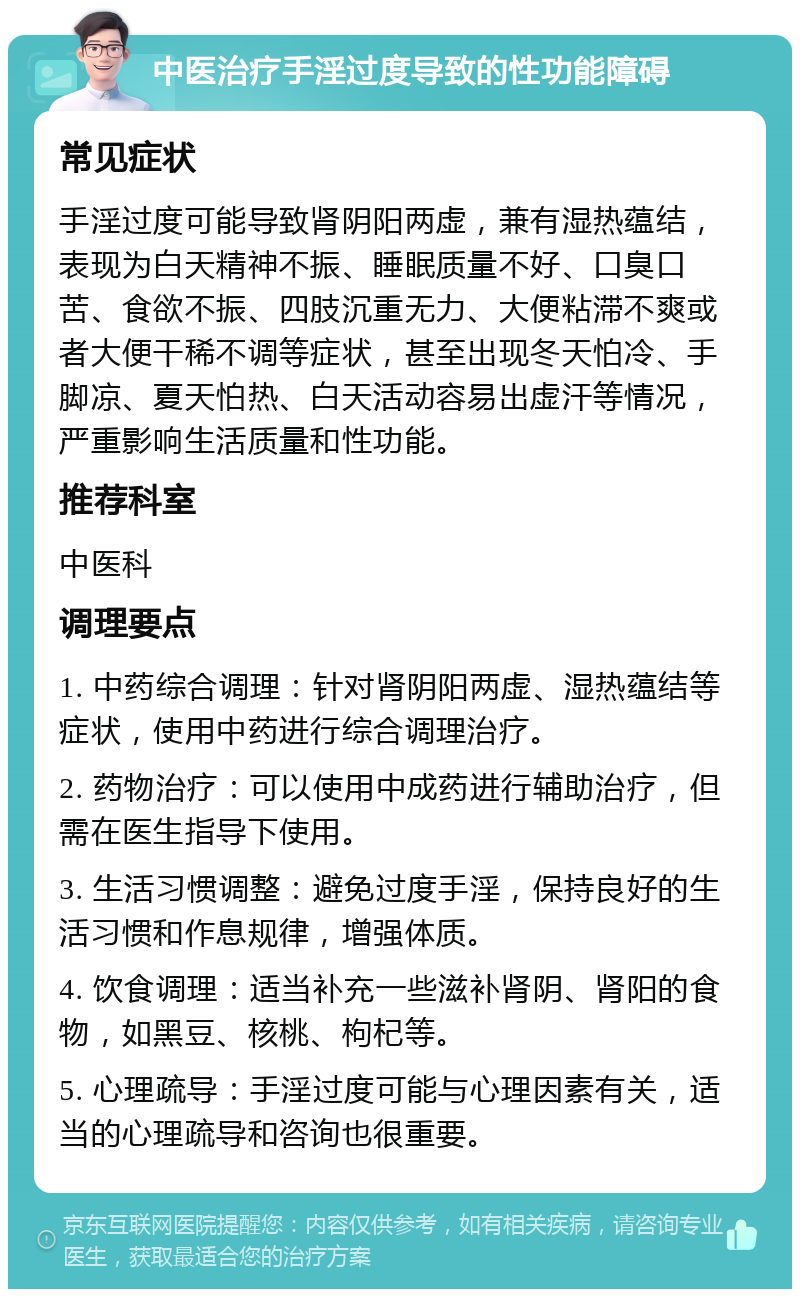 中医治疗手淫过度导致的性功能障碍 常见症状 手淫过度可能导致肾阴阳两虚，兼有湿热蕴结，表现为白天精神不振、睡眠质量不好、口臭口苦、食欲不振、四肢沉重无力、大便粘滞不爽或者大便干稀不调等症状，甚至出现冬天怕冷、手脚凉、夏天怕热、白天活动容易出虚汗等情况，严重影响生活质量和性功能。 推荐科室 中医科 调理要点 1. 中药综合调理：针对肾阴阳两虚、湿热蕴结等症状，使用中药进行综合调理治疗。 2. 药物治疗：可以使用中成药进行辅助治疗，但需在医生指导下使用。 3. 生活习惯调整：避免过度手淫，保持良好的生活习惯和作息规律，增强体质。 4. 饮食调理：适当补充一些滋补肾阴、肾阳的食物，如黑豆、核桃、枸杞等。 5. 心理疏导：手淫过度可能与心理因素有关，适当的心理疏导和咨询也很重要。