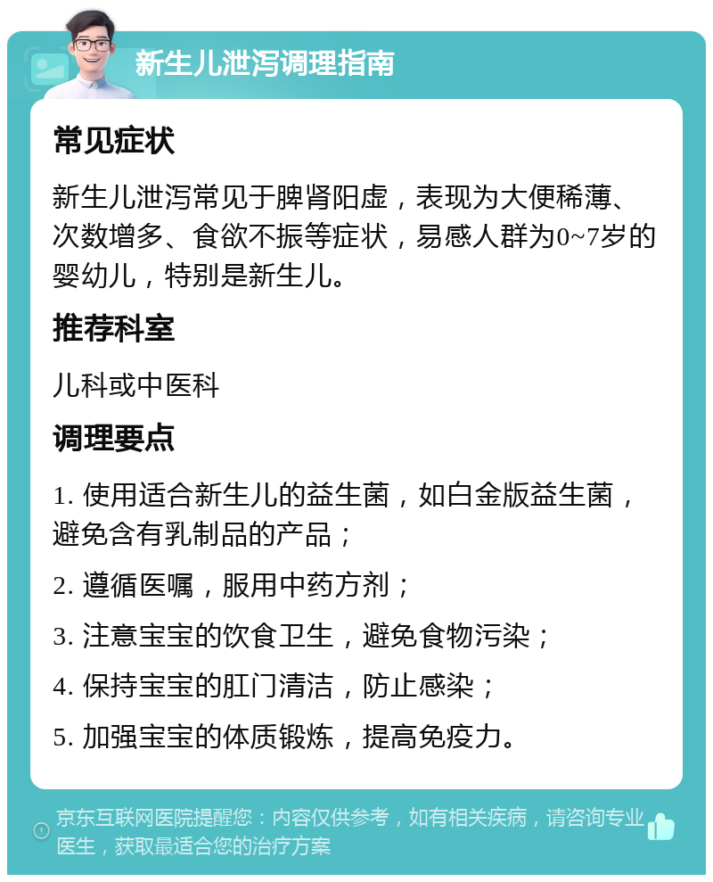 新生儿泄泻调理指南 常见症状 新生儿泄泻常见于脾肾阳虚，表现为大便稀薄、次数增多、食欲不振等症状，易感人群为0~7岁的婴幼儿，特别是新生儿。 推荐科室 儿科或中医科 调理要点 1. 使用适合新生儿的益生菌，如白金版益生菌，避免含有乳制品的产品； 2. 遵循医嘱，服用中药方剂； 3. 注意宝宝的饮食卫生，避免食物污染； 4. 保持宝宝的肛门清洁，防止感染； 5. 加强宝宝的体质锻炼，提高免疫力。