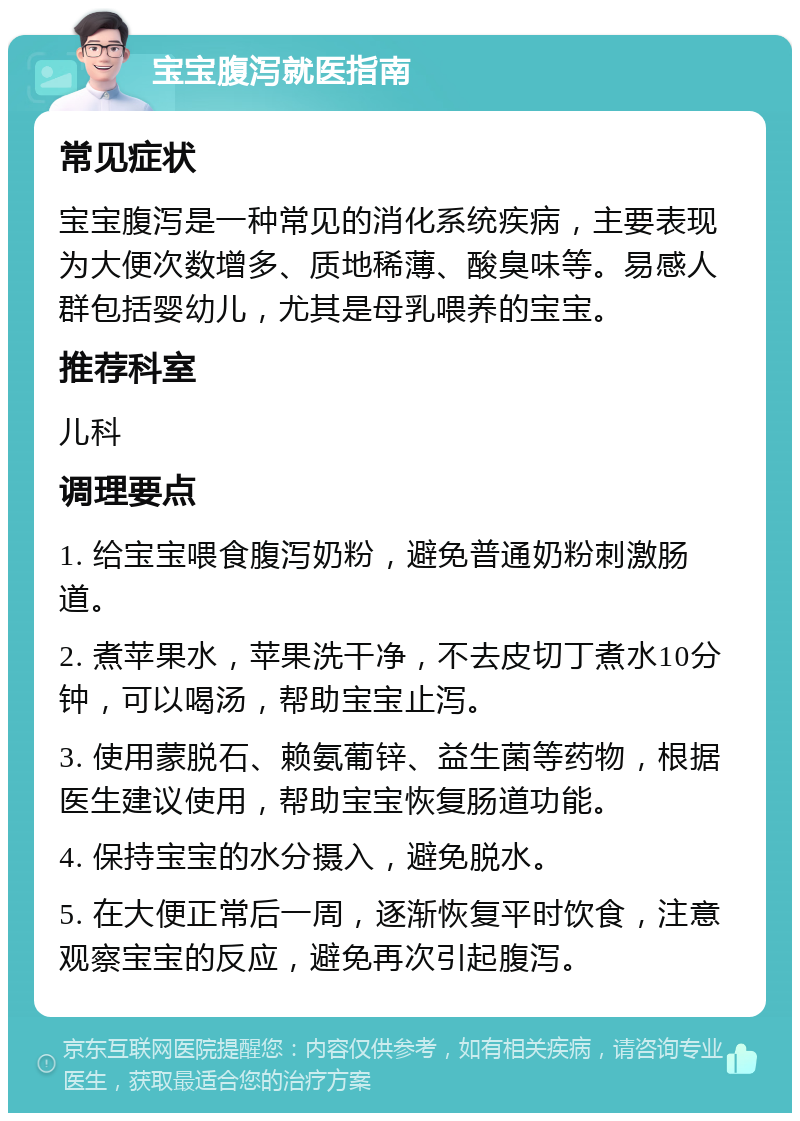 宝宝腹泻就医指南 常见症状 宝宝腹泻是一种常见的消化系统疾病，主要表现为大便次数增多、质地稀薄、酸臭味等。易感人群包括婴幼儿，尤其是母乳喂养的宝宝。 推荐科室 儿科 调理要点 1. 给宝宝喂食腹泻奶粉，避免普通奶粉刺激肠道。 2. 煮苹果水，苹果洗干净，不去皮切丁煮水10分钟，可以喝汤，帮助宝宝止泻。 3. 使用蒙脱石、赖氨葡锌、益生菌等药物，根据医生建议使用，帮助宝宝恢复肠道功能。 4. 保持宝宝的水分摄入，避免脱水。 5. 在大便正常后一周，逐渐恢复平时饮食，注意观察宝宝的反应，避免再次引起腹泻。