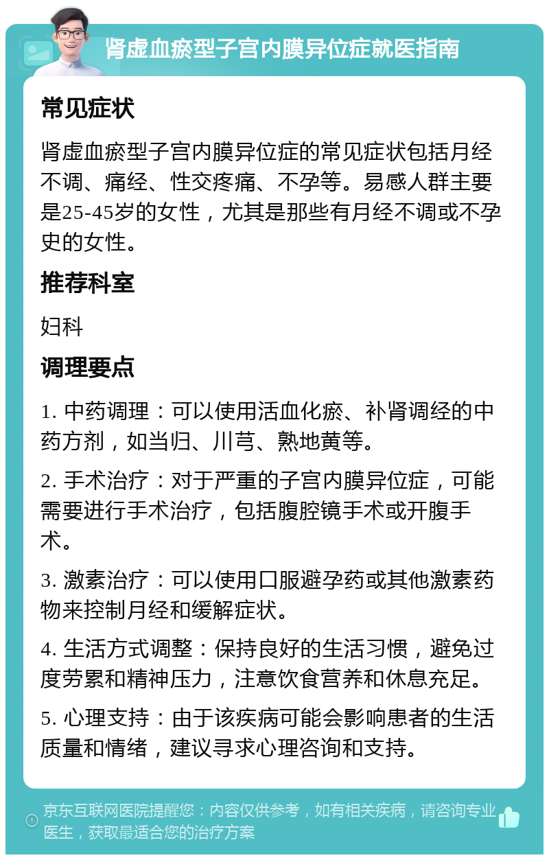 肾虚血瘀型子宫内膜异位症就医指南 常见症状 肾虚血瘀型子宫内膜异位症的常见症状包括月经不调、痛经、性交疼痛、不孕等。易感人群主要是25-45岁的女性，尤其是那些有月经不调或不孕史的女性。 推荐科室 妇科 调理要点 1. 中药调理：可以使用活血化瘀、补肾调经的中药方剂，如当归、川芎、熟地黄等。 2. 手术治疗：对于严重的子宫内膜异位症，可能需要进行手术治疗，包括腹腔镜手术或开腹手术。 3. 激素治疗：可以使用口服避孕药或其他激素药物来控制月经和缓解症状。 4. 生活方式调整：保持良好的生活习惯，避免过度劳累和精神压力，注意饮食营养和休息充足。 5. 心理支持：由于该疾病可能会影响患者的生活质量和情绪，建议寻求心理咨询和支持。