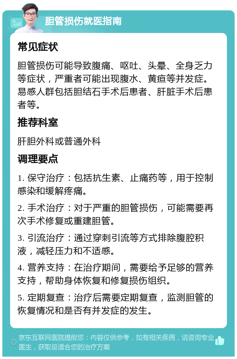 胆管损伤就医指南 常见症状 胆管损伤可能导致腹痛、呕吐、头晕、全身乏力等症状，严重者可能出现腹水、黄疸等并发症。易感人群包括胆结石手术后患者、肝脏手术后患者等。 推荐科室 肝胆外科或普通外科 调理要点 1. 保守治疗：包括抗生素、止痛药等，用于控制感染和缓解疼痛。 2. 手术治疗：对于严重的胆管损伤，可能需要再次手术修复或重建胆管。 3. 引流治疗：通过穿刺引流等方式排除腹腔积液，减轻压力和不适感。 4. 营养支持：在治疗期间，需要给予足够的营养支持，帮助身体恢复和修复损伤组织。 5. 定期复查：治疗后需要定期复查，监测胆管的恢复情况和是否有并发症的发生。