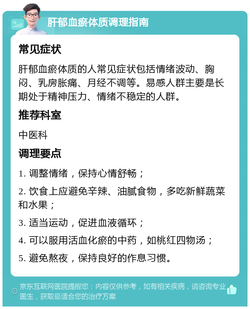 肝郁血瘀体质调理指南 常见症状 肝郁血瘀体质的人常见症状包括情绪波动、胸闷、乳房胀痛、月经不调等。易感人群主要是长期处于精神压力、情绪不稳定的人群。 推荐科室 中医科 调理要点 1. 调整情绪，保持心情舒畅； 2. 饮食上应避免辛辣、油腻食物，多吃新鲜蔬菜和水果； 3. 适当运动，促进血液循环； 4. 可以服用活血化瘀的中药，如桃红四物汤； 5. 避免熬夜，保持良好的作息习惯。