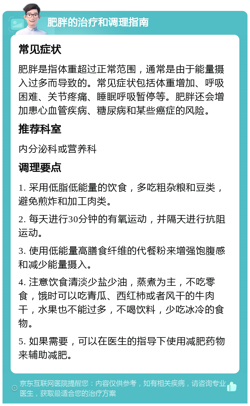 肥胖的治疗和调理指南 常见症状 肥胖是指体重超过正常范围，通常是由于能量摄入过多而导致的。常见症状包括体重增加、呼吸困难、关节疼痛、睡眠呼吸暂停等。肥胖还会增加患心血管疾病、糖尿病和某些癌症的风险。 推荐科室 内分泌科或营养科 调理要点 1. 采用低脂低能量的饮食，多吃粗杂粮和豆类，避免煎炸和加工肉类。 2. 每天进行30分钟的有氧运动，并隔天进行抗阻运动。 3. 使用低能量高膳食纤维的代餐粉来增强饱腹感和减少能量摄入。 4. 注意饮食清淡少盐少油，蒸煮为主，不吃零食，饿时可以吃青瓜、西红柿或者风干的牛肉干，水果也不能过多，不喝饮料，少吃冰冷的食物。 5. 如果需要，可以在医生的指导下使用减肥药物来辅助减肥。