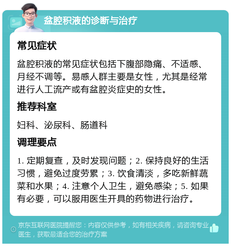 盆腔积液的诊断与治疗 常见症状 盆腔积液的常见症状包括下腹部隐痛、不适感、月经不调等。易感人群主要是女性，尤其是经常进行人工流产或有盆腔炎症史的女性。 推荐科室 妇科、泌尿科、肠道科 调理要点 1. 定期复查，及时发现问题；2. 保持良好的生活习惯，避免过度劳累；3. 饮食清淡，多吃新鲜蔬菜和水果；4. 注意个人卫生，避免感染；5. 如果有必要，可以服用医生开具的药物进行治疗。