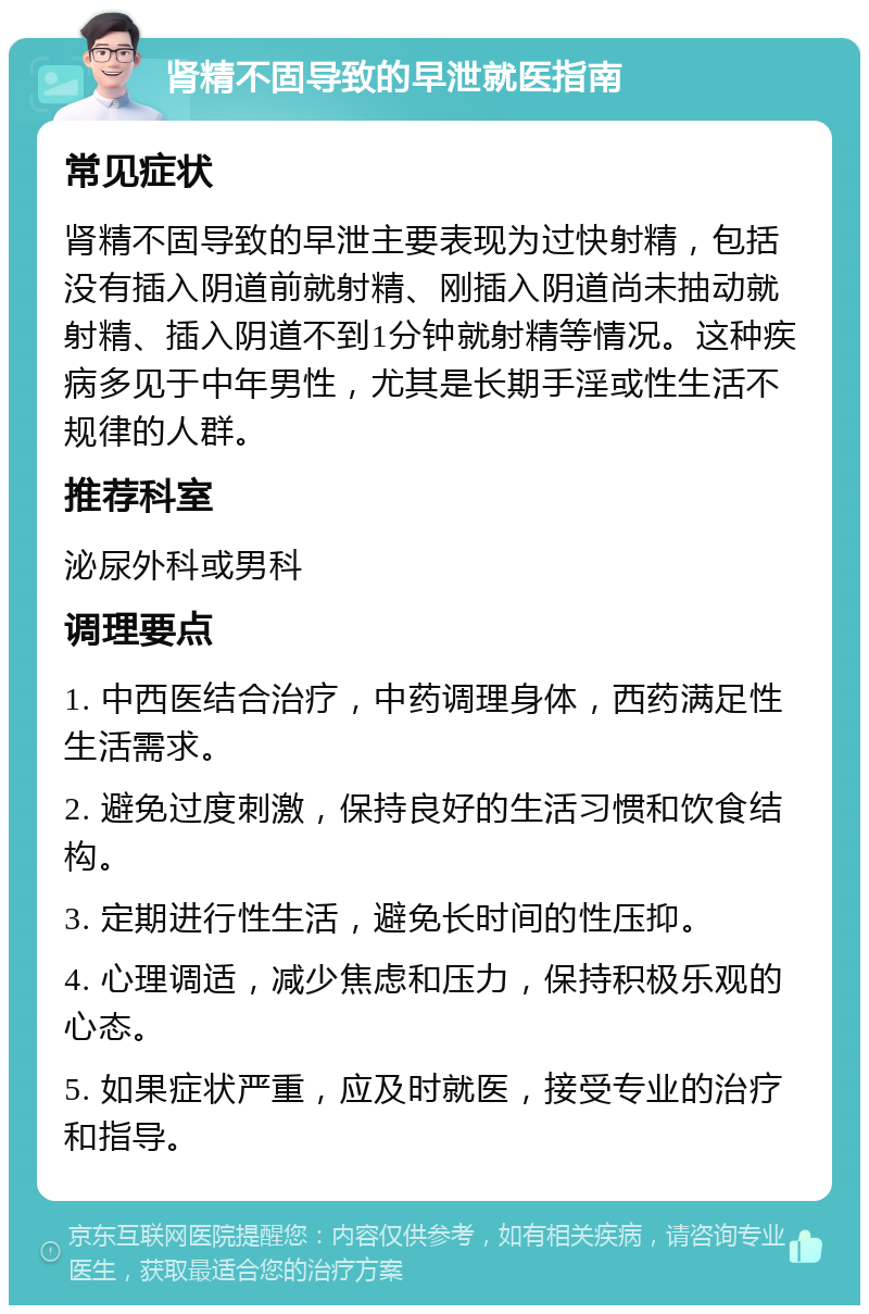 肾精不固导致的早泄就医指南 常见症状 肾精不固导致的早泄主要表现为过快射精，包括没有插入阴道前就射精、刚插入阴道尚未抽动就射精、插入阴道不到1分钟就射精等情况。这种疾病多见于中年男性，尤其是长期手淫或性生活不规律的人群。 推荐科室 泌尿外科或男科 调理要点 1. 中西医结合治疗，中药调理身体，西药满足性生活需求。 2. 避免过度刺激，保持良好的生活习惯和饮食结构。 3. 定期进行性生活，避免长时间的性压抑。 4. 心理调适，减少焦虑和压力，保持积极乐观的心态。 5. 如果症状严重，应及时就医，接受专业的治疗和指导。