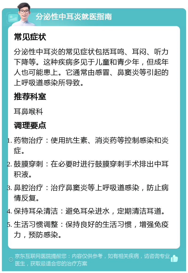 分泌性中耳炎就医指南 常见症状 分泌性中耳炎的常见症状包括耳鸣、耳闷、听力下降等。这种疾病多见于儿童和青少年，但成年人也可能患上。它通常由感冒、鼻窦炎等引起的上呼吸道感染所导致。 推荐科室 耳鼻喉科 调理要点 药物治疗：使用抗生素、消炎药等控制感染和炎症。 鼓膜穿刺：在必要时进行鼓膜穿刺手术排出中耳积液。 鼻腔治疗：治疗鼻窦炎等上呼吸道感染，防止病情反复。 保持耳朵清洁：避免耳朵进水，定期清洁耳道。 生活习惯调整：保持良好的生活习惯，增强免疫力，预防感染。