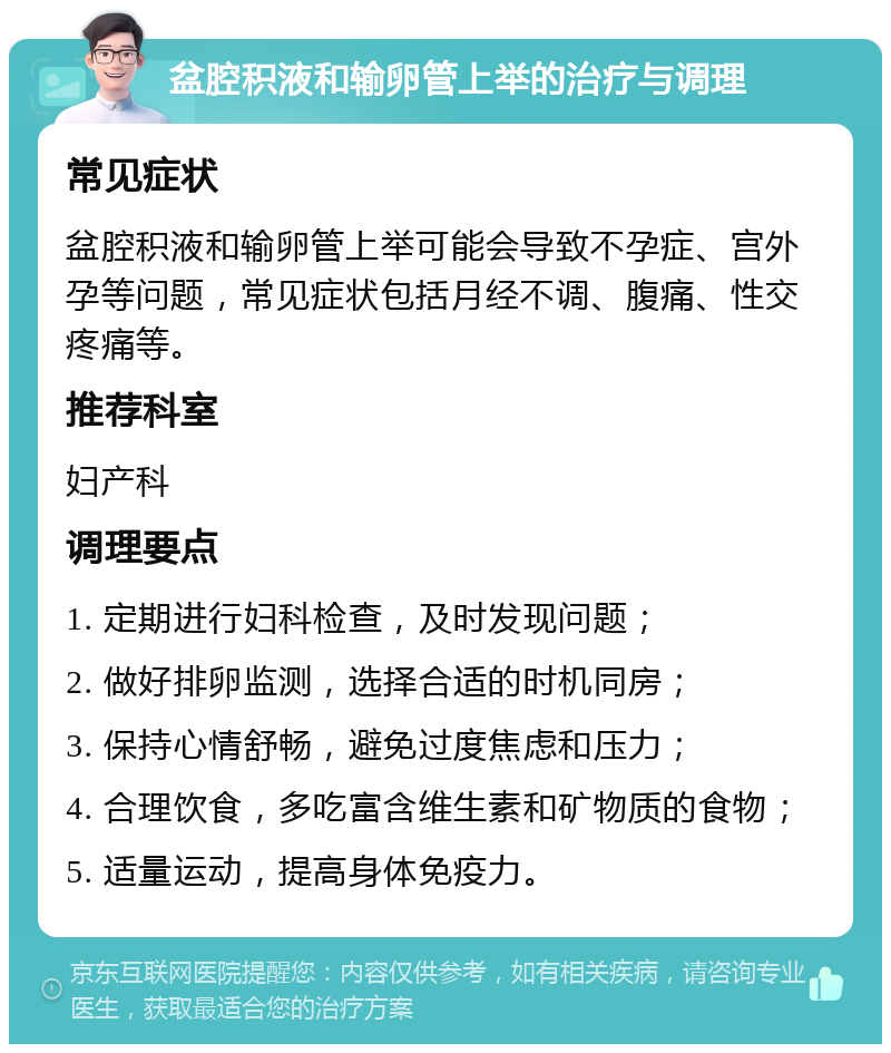 盆腔积液和输卵管上举的治疗与调理 常见症状 盆腔积液和输卵管上举可能会导致不孕症、宫外孕等问题，常见症状包括月经不调、腹痛、性交疼痛等。 推荐科室 妇产科 调理要点 1. 定期进行妇科检查，及时发现问题； 2. 做好排卵监测，选择合适的时机同房； 3. 保持心情舒畅，避免过度焦虑和压力； 4. 合理饮食，多吃富含维生素和矿物质的食物； 5. 适量运动，提高身体免疫力。