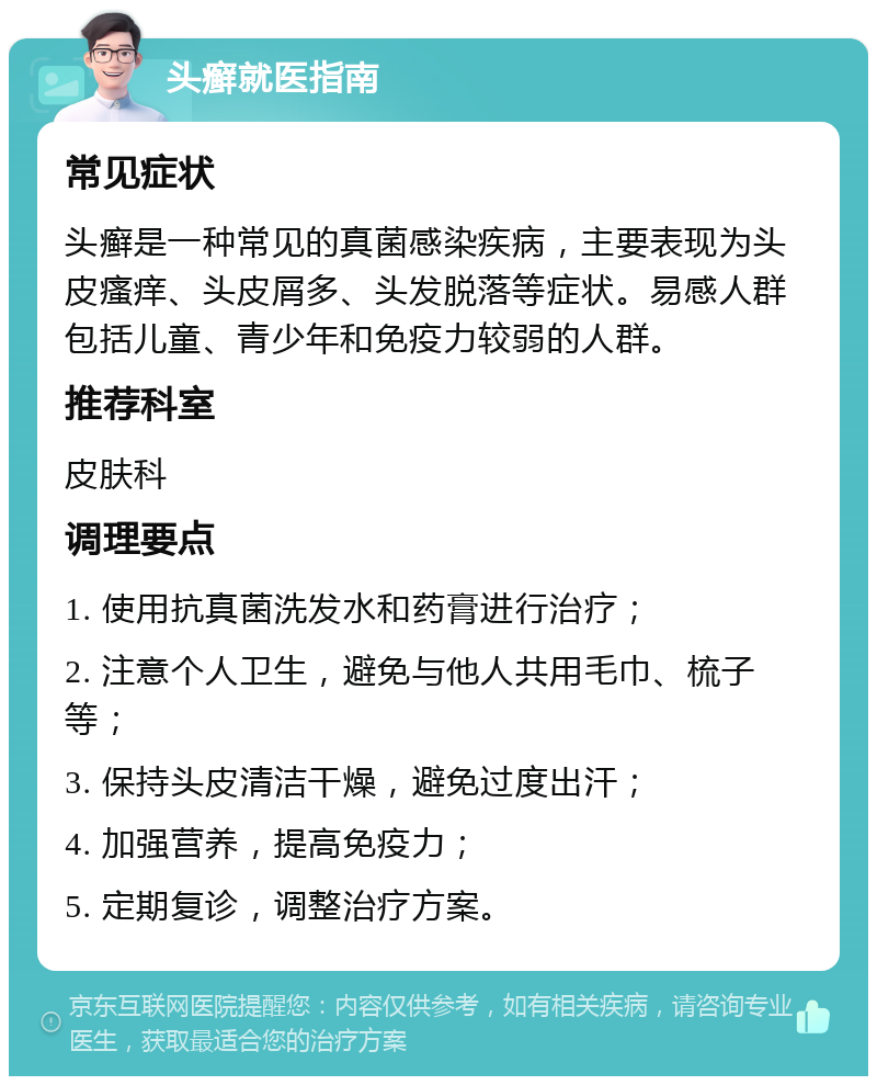 头癣就医指南 常见症状 头癣是一种常见的真菌感染疾病，主要表现为头皮瘙痒、头皮屑多、头发脱落等症状。易感人群包括儿童、青少年和免疫力较弱的人群。 推荐科室 皮肤科 调理要点 1. 使用抗真菌洗发水和药膏进行治疗； 2. 注意个人卫生，避免与他人共用毛巾、梳子等； 3. 保持头皮清洁干燥，避免过度出汗； 4. 加强营养，提高免疫力； 5. 定期复诊，调整治疗方案。