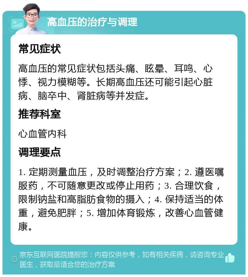 高血压的治疗与调理 常见症状 高血压的常见症状包括头痛、眩晕、耳鸣、心悸、视力模糊等。长期高血压还可能引起心脏病、脑卒中、肾脏病等并发症。 推荐科室 心血管内科 调理要点 1. 定期测量血压，及时调整治疗方案；2. 遵医嘱服药，不可随意更改或停止用药；3. 合理饮食，限制钠盐和高脂肪食物的摄入；4. 保持适当的体重，避免肥胖；5. 增加体育锻炼，改善心血管健康。