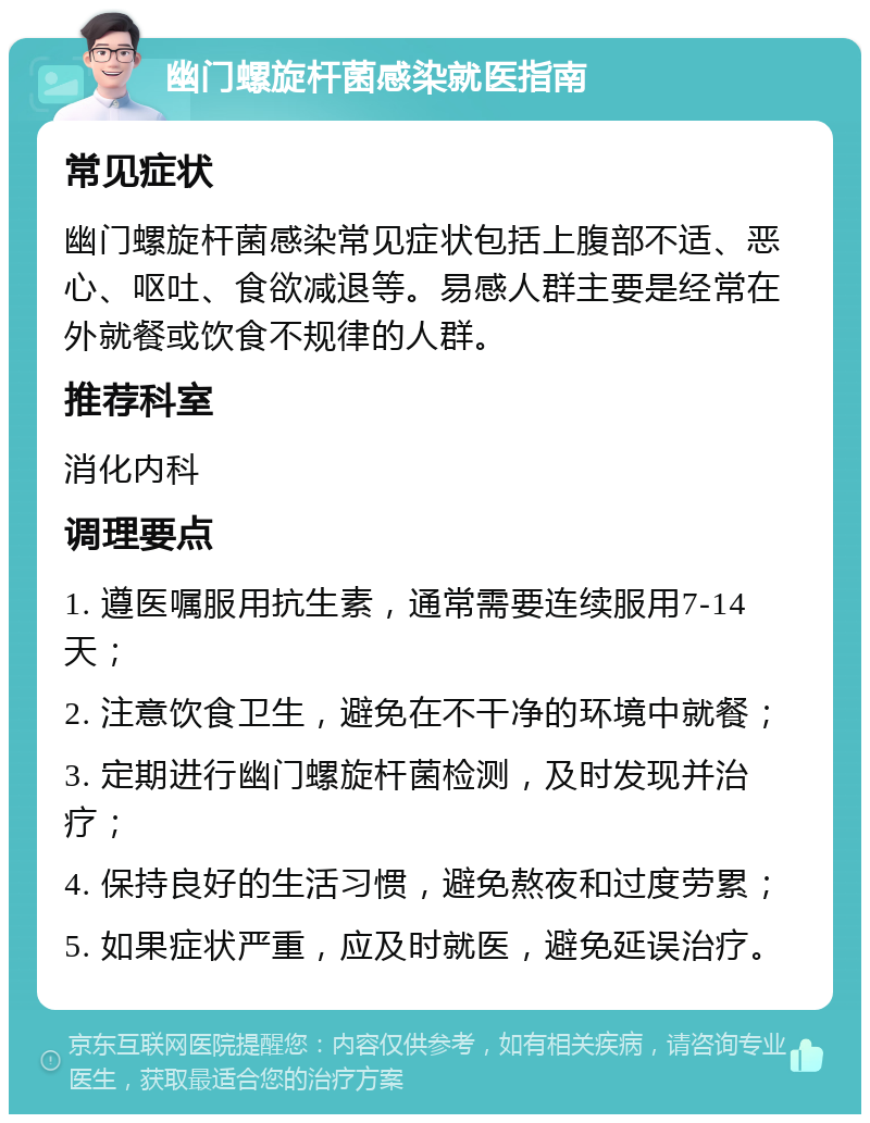 幽门螺旋杆菌感染就医指南 常见症状 幽门螺旋杆菌感染常见症状包括上腹部不适、恶心、呕吐、食欲减退等。易感人群主要是经常在外就餐或饮食不规律的人群。 推荐科室 消化内科 调理要点 1. 遵医嘱服用抗生素，通常需要连续服用7-14天； 2. 注意饮食卫生，避免在不干净的环境中就餐； 3. 定期进行幽门螺旋杆菌检测，及时发现并治疗； 4. 保持良好的生活习惯，避免熬夜和过度劳累； 5. 如果症状严重，应及时就医，避免延误治疗。