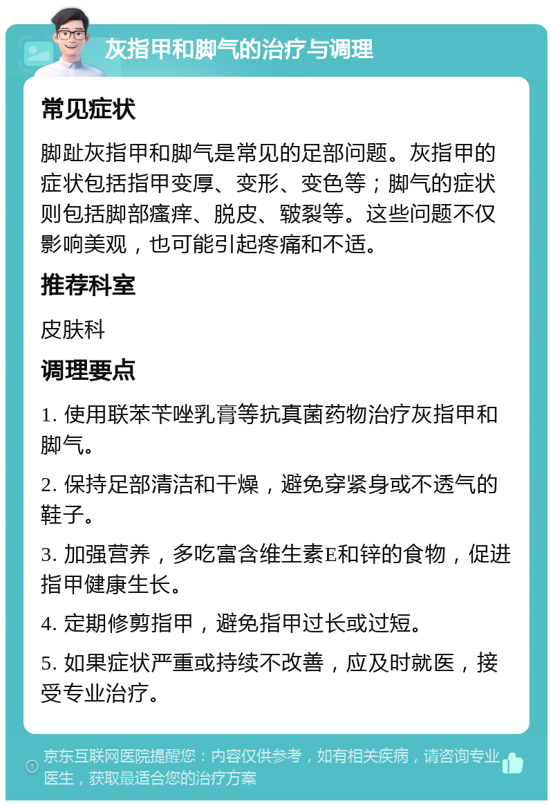 灰指甲和脚气的治疗与调理 常见症状 脚趾灰指甲和脚气是常见的足部问题。灰指甲的症状包括指甲变厚、变形、变色等；脚气的症状则包括脚部瘙痒、脱皮、皲裂等。这些问题不仅影响美观，也可能引起疼痛和不适。 推荐科室 皮肤科 调理要点 1. 使用联苯苄唑乳膏等抗真菌药物治疗灰指甲和脚气。 2. 保持足部清洁和干燥，避免穿紧身或不透气的鞋子。 3. 加强营养，多吃富含维生素E和锌的食物，促进指甲健康生长。 4. 定期修剪指甲，避免指甲过长或过短。 5. 如果症状严重或持续不改善，应及时就医，接受专业治疗。