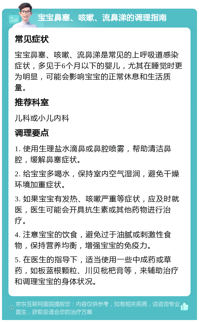 宝宝鼻塞、咳嗽、流鼻涕的调理指南 常见症状 宝宝鼻塞、咳嗽、流鼻涕是常见的上呼吸道感染症状，多见于6个月以下的婴儿，尤其在睡觉时更为明显，可能会影响宝宝的正常休息和生活质量。 推荐科室 儿科或小儿内科 调理要点 1. 使用生理盐水滴鼻或鼻腔喷雾，帮助清洁鼻腔，缓解鼻塞症状。 2. 给宝宝多喝水，保持室内空气湿润，避免干燥环境加重症状。 3. 如果宝宝有发热、咳嗽严重等症状，应及时就医，医生可能会开具抗生素或其他药物进行治疗。 4. 注意宝宝的饮食，避免过于油腻或刺激性食物，保持营养均衡，增强宝宝的免疫力。 5. 在医生的指导下，适当使用一些中成药或草药，如板蓝根颗粒、川贝枇杷膏等，来辅助治疗和调理宝宝的身体状况。