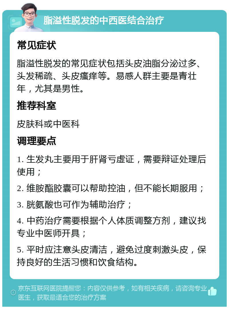 脂溢性脱发的中西医结合治疗 常见症状 脂溢性脱发的常见症状包括头皮油脂分泌过多、头发稀疏、头皮瘙痒等。易感人群主要是青壮年，尤其是男性。 推荐科室 皮肤科或中医科 调理要点 1. 生发丸主要用于肝肾亏虚证，需要辩证处理后使用； 2. 维胺酯胶囊可以帮助控油，但不能长期服用； 3. 胱氨酸也可作为辅助治疗； 4. 中药治疗需要根据个人体质调整方剂，建议找专业中医师开具； 5. 平时应注意头皮清洁，避免过度刺激头皮，保持良好的生活习惯和饮食结构。