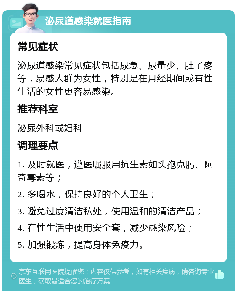 泌尿道感染就医指南 常见症状 泌尿道感染常见症状包括尿急、尿量少、肚子疼等，易感人群为女性，特别是在月经期间或有性生活的女性更容易感染。 推荐科室 泌尿外科或妇科 调理要点 1. 及时就医，遵医嘱服用抗生素如头孢克肟、阿奇霉素等； 2. 多喝水，保持良好的个人卫生； 3. 避免过度清洁私处，使用温和的清洁产品； 4. 在性生活中使用安全套，减少感染风险； 5. 加强锻炼，提高身体免疫力。