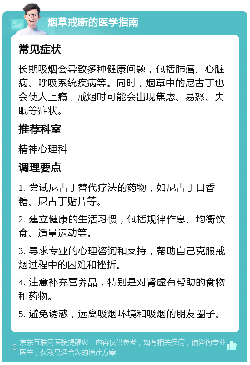 烟草戒断的医学指南 常见症状 长期吸烟会导致多种健康问题，包括肺癌、心脏病、呼吸系统疾病等。同时，烟草中的尼古丁也会使人上瘾，戒烟时可能会出现焦虑、易怒、失眠等症状。 推荐科室 精神心理科 调理要点 1. 尝试尼古丁替代疗法的药物，如尼古丁口香糖、尼古丁贴片等。 2. 建立健康的生活习惯，包括规律作息、均衡饮食、适量运动等。 3. 寻求专业的心理咨询和支持，帮助自己克服戒烟过程中的困难和挫折。 4. 注意补充营养品，特别是对肾虚有帮助的食物和药物。 5. 避免诱惑，远离吸烟环境和吸烟的朋友圈子。