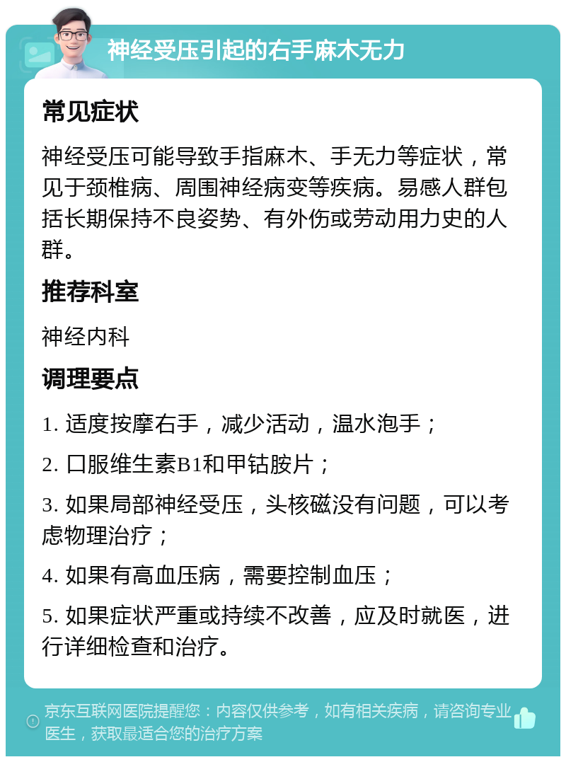 神经受压引起的右手麻木无力 常见症状 神经受压可能导致手指麻木、手无力等症状，常见于颈椎病、周围神经病变等疾病。易感人群包括长期保持不良姿势、有外伤或劳动用力史的人群。 推荐科室 神经内科 调理要点 1. 适度按摩右手，减少活动，温水泡手； 2. 口服维生素B1和甲钴胺片； 3. 如果局部神经受压，头核磁没有问题，可以考虑物理治疗； 4. 如果有高血压病，需要控制血压； 5. 如果症状严重或持续不改善，应及时就医，进行详细检查和治疗。