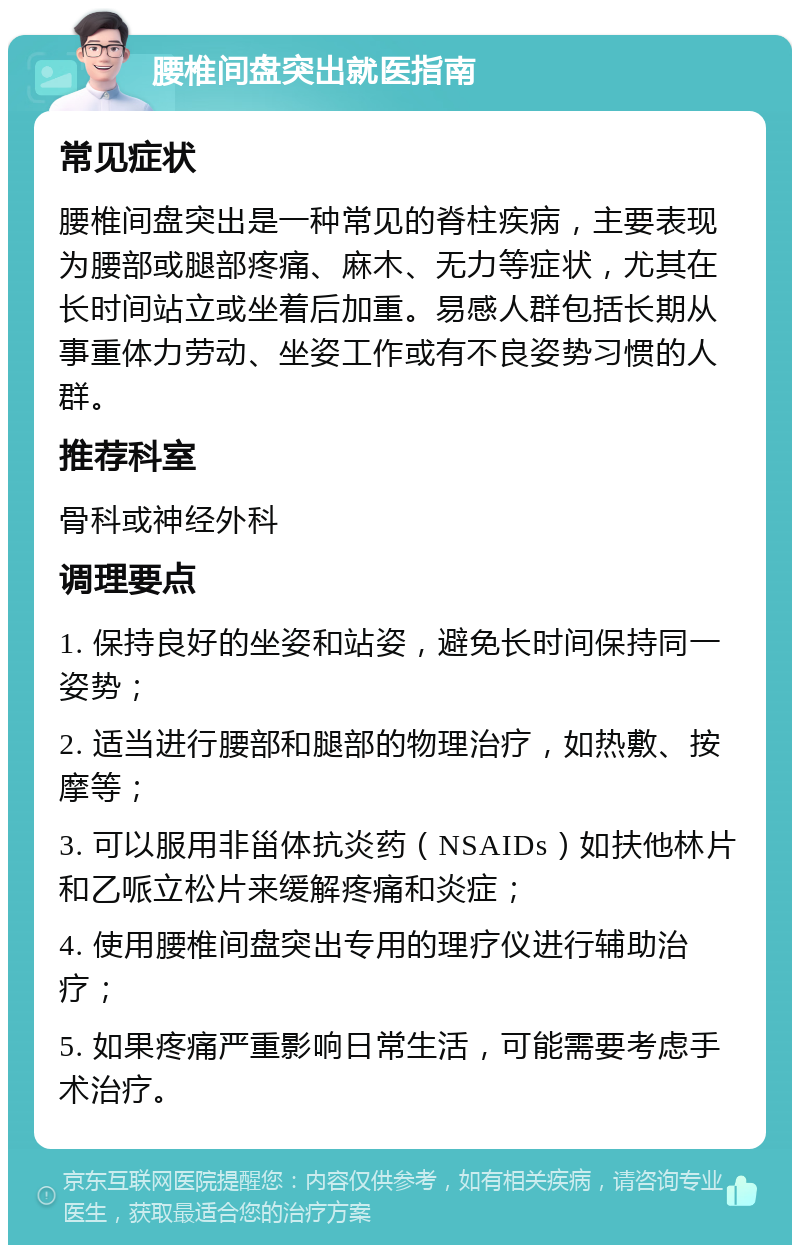 腰椎间盘突出就医指南 常见症状 腰椎间盘突出是一种常见的脊柱疾病，主要表现为腰部或腿部疼痛、麻木、无力等症状，尤其在长时间站立或坐着后加重。易感人群包括长期从事重体力劳动、坐姿工作或有不良姿势习惯的人群。 推荐科室 骨科或神经外科 调理要点 1. 保持良好的坐姿和站姿，避免长时间保持同一姿势； 2. 适当进行腰部和腿部的物理治疗，如热敷、按摩等； 3. 可以服用非甾体抗炎药（NSAIDs）如扶他林片和乙哌立松片来缓解疼痛和炎症； 4. 使用腰椎间盘突出专用的理疗仪进行辅助治疗； 5. 如果疼痛严重影响日常生活，可能需要考虑手术治疗。