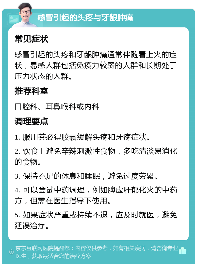 感冒引起的头疼与牙龈肿痛 常见症状 感冒引起的头疼和牙龈肿痛通常伴随着上火的症状，易感人群包括免疫力较弱的人群和长期处于压力状态的人群。 推荐科室 口腔科、耳鼻喉科或内科 调理要点 1. 服用芬必得胶囊缓解头疼和牙疼症状。 2. 饮食上避免辛辣刺激性食物，多吃清淡易消化的食物。 3. 保持充足的休息和睡眠，避免过度劳累。 4. 可以尝试中药调理，例如脾虚肝郁化火的中药方，但需在医生指导下使用。 5. 如果症状严重或持续不退，应及时就医，避免延误治疗。