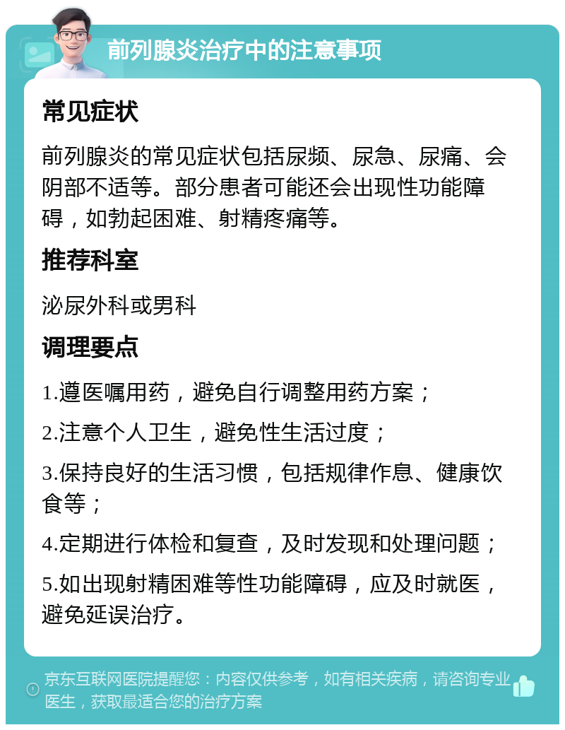 前列腺炎治疗中的注意事项 常见症状 前列腺炎的常见症状包括尿频、尿急、尿痛、会阴部不适等。部分患者可能还会出现性功能障碍，如勃起困难、射精疼痛等。 推荐科室 泌尿外科或男科 调理要点 1.遵医嘱用药，避免自行调整用药方案； 2.注意个人卫生，避免性生活过度； 3.保持良好的生活习惯，包括规律作息、健康饮食等； 4.定期进行体检和复查，及时发现和处理问题； 5.如出现射精困难等性功能障碍，应及时就医，避免延误治疗。