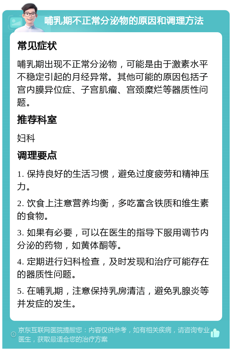 哺乳期不正常分泌物的原因和调理方法 常见症状 哺乳期出现不正常分泌物，可能是由于激素水平不稳定引起的月经异常。其他可能的原因包括子宫内膜异位症、子宫肌瘤、宫颈糜烂等器质性问题。 推荐科室 妇科 调理要点 1. 保持良好的生活习惯，避免过度疲劳和精神压力。 2. 饮食上注意营养均衡，多吃富含铁质和维生素的食物。 3. 如果有必要，可以在医生的指导下服用调节内分泌的药物，如黄体酮等。 4. 定期进行妇科检查，及时发现和治疗可能存在的器质性问题。 5. 在哺乳期，注意保持乳房清洁，避免乳腺炎等并发症的发生。