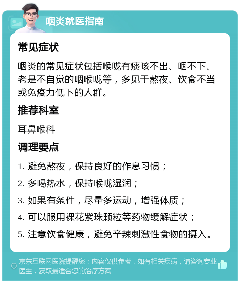 咽炎就医指南 常见症状 咽炎的常见症状包括喉咙有痰咳不出、咽不下、老是不自觉的咽喉咙等，多见于熬夜、饮食不当或免疫力低下的人群。 推荐科室 耳鼻喉科 调理要点 1. 避免熬夜，保持良好的作息习惯； 2. 多喝热水，保持喉咙湿润； 3. 如果有条件，尽量多运动，增强体质； 4. 可以服用裸花紫珠颗粒等药物缓解症状； 5. 注意饮食健康，避免辛辣刺激性食物的摄入。