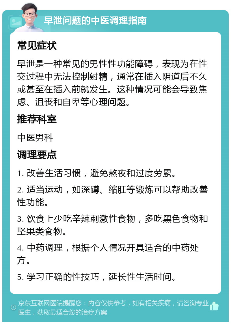 早泄问题的中医调理指南 常见症状 早泄是一种常见的男性性功能障碍，表现为在性交过程中无法控制射精，通常在插入阴道后不久或甚至在插入前就发生。这种情况可能会导致焦虑、沮丧和自卑等心理问题。 推荐科室 中医男科 调理要点 1. 改善生活习惯，避免熬夜和过度劳累。 2. 适当运动，如深蹲、缩肛等锻炼可以帮助改善性功能。 3. 饮食上少吃辛辣刺激性食物，多吃黑色食物和坚果类食物。 4. 中药调理，根据个人情况开具适合的中药处方。 5. 学习正确的性技巧，延长性生活时间。