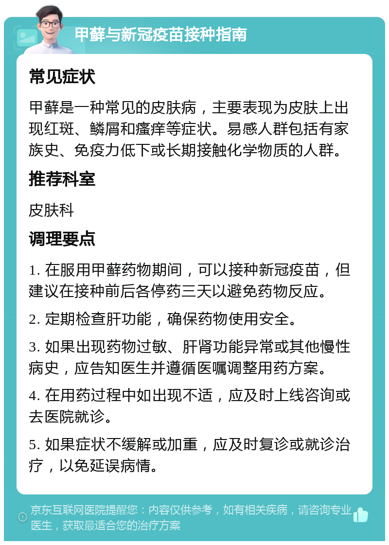 甲藓与新冠疫苗接种指南 常见症状 甲藓是一种常见的皮肤病，主要表现为皮肤上出现红斑、鳞屑和瘙痒等症状。易感人群包括有家族史、免疫力低下或长期接触化学物质的人群。 推荐科室 皮肤科 调理要点 1. 在服用甲藓药物期间，可以接种新冠疫苗，但建议在接种前后各停药三天以避免药物反应。 2. 定期检查肝功能，确保药物使用安全。 3. 如果出现药物过敏、肝肾功能异常或其他慢性病史，应告知医生并遵循医嘱调整用药方案。 4. 在用药过程中如出现不适，应及时上线咨询或去医院就诊。 5. 如果症状不缓解或加重，应及时复诊或就诊治疗，以免延误病情。