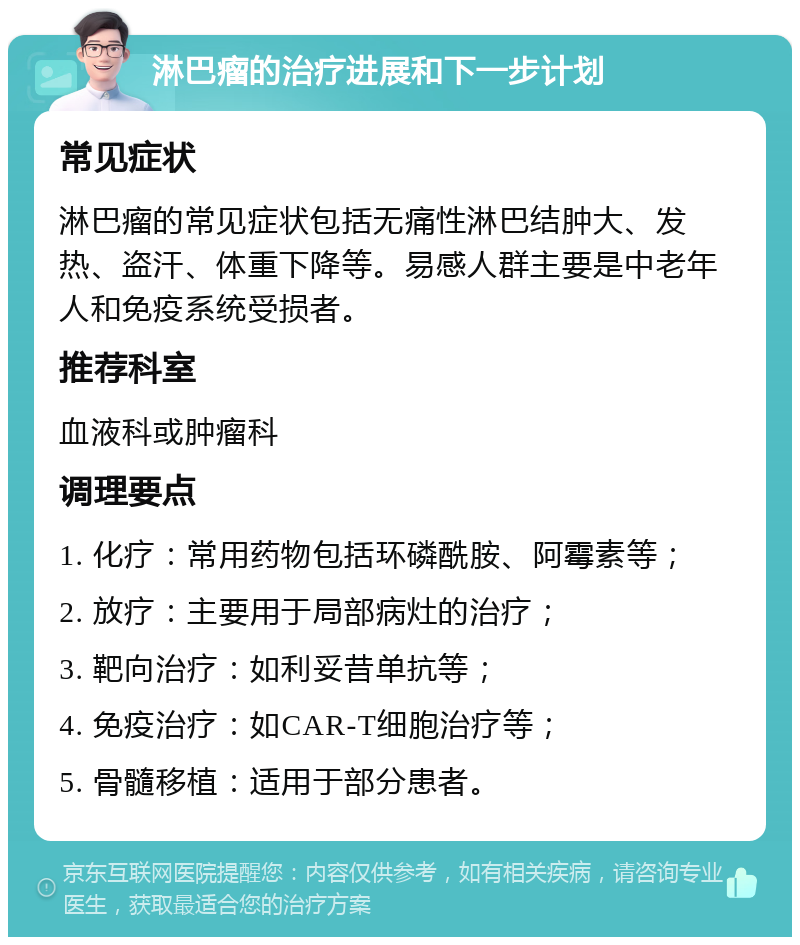 淋巴瘤的治疗进展和下一步计划 常见症状 淋巴瘤的常见症状包括无痛性淋巴结肿大、发热、盗汗、体重下降等。易感人群主要是中老年人和免疫系统受损者。 推荐科室 血液科或肿瘤科 调理要点 1. 化疗：常用药物包括环磷酰胺、阿霉素等； 2. 放疗：主要用于局部病灶的治疗； 3. 靶向治疗：如利妥昔单抗等； 4. 免疫治疗：如CAR-T细胞治疗等； 5. 骨髓移植：适用于部分患者。