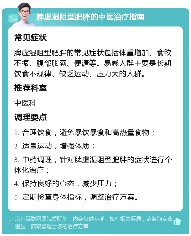 脾虚湿阻型肥胖的中医治疗指南 常见症状 脾虚湿阻型肥胖的常见症状包括体重增加、食欲不振、腹部胀满、便溏等。易感人群主要是长期饮食不规律、缺乏运动、压力大的人群。 推荐科室 中医科 调理要点 1. 合理饮食，避免暴饮暴食和高热量食物； 2. 适量运动，增强体质； 3. 中药调理，针对脾虚湿阻型肥胖的症状进行个体化治疗； 4. 保持良好的心态，减少压力； 5. 定期检查身体指标，调整治疗方案。