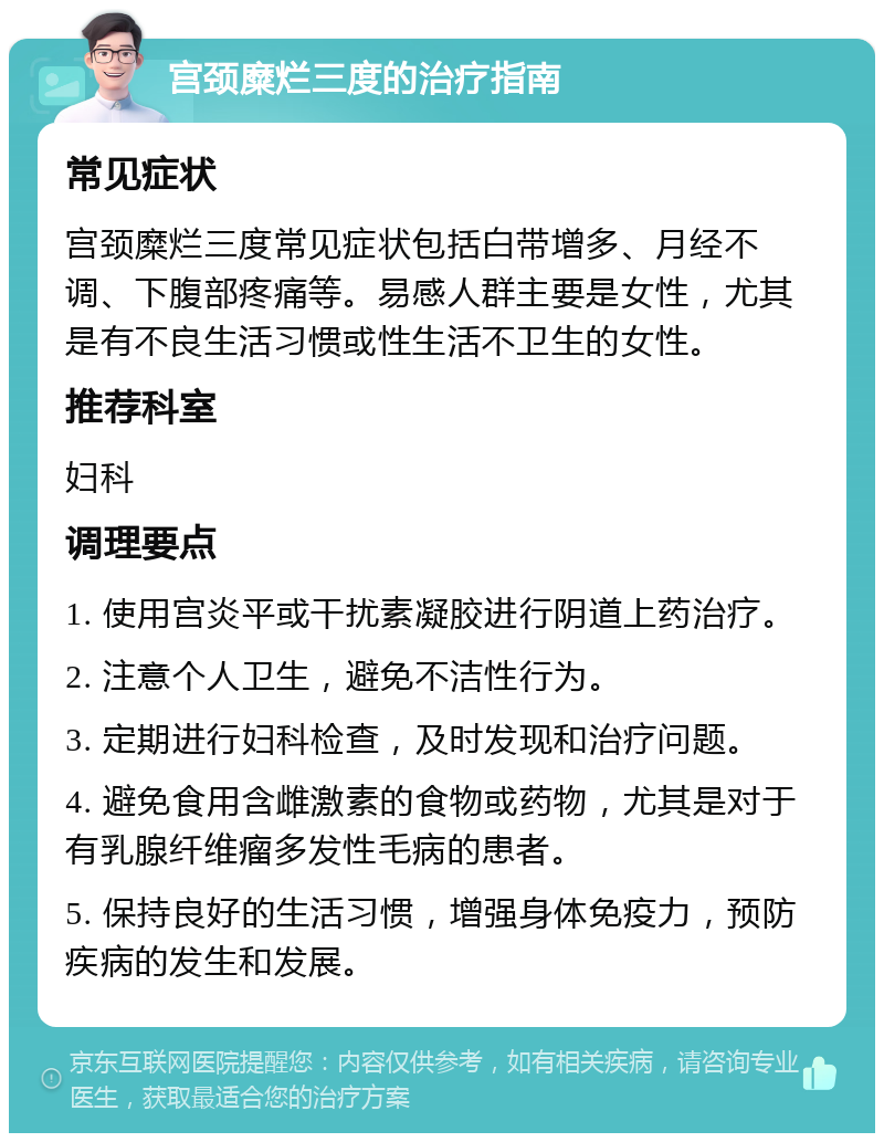 宫颈糜烂三度的治疗指南 常见症状 宫颈糜烂三度常见症状包括白带增多、月经不调、下腹部疼痛等。易感人群主要是女性，尤其是有不良生活习惯或性生活不卫生的女性。 推荐科室 妇科 调理要点 1. 使用宫炎平或干扰素凝胶进行阴道上药治疗。 2. 注意个人卫生，避免不洁性行为。 3. 定期进行妇科检查，及时发现和治疗问题。 4. 避免食用含雌激素的食物或药物，尤其是对于有乳腺纤维瘤多发性毛病的患者。 5. 保持良好的生活习惯，增强身体免疫力，预防疾病的发生和发展。