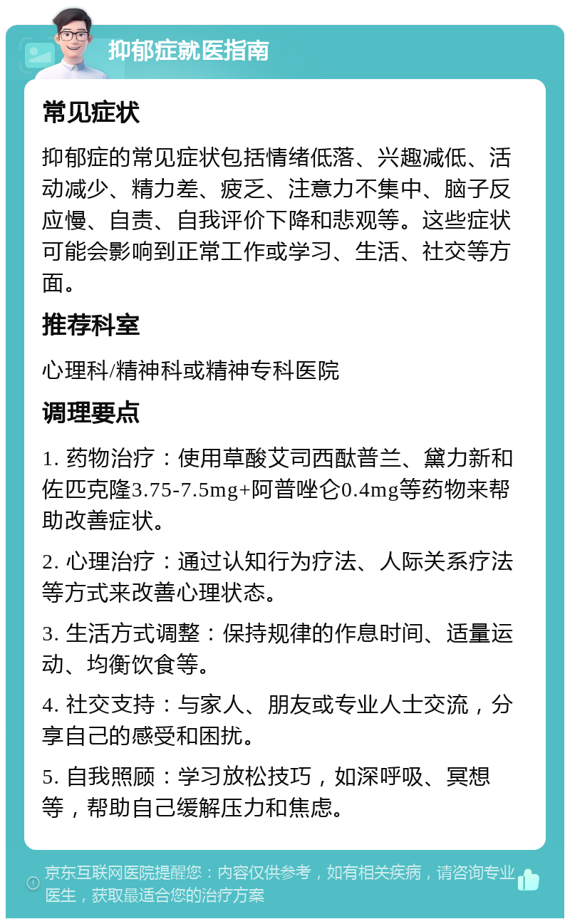 抑郁症就医指南 常见症状 抑郁症的常见症状包括情绪低落、兴趣减低、活动减少、精力差、疲乏、注意力不集中、脑子反应慢、自责、自我评价下降和悲观等。这些症状可能会影响到正常工作或学习、生活、社交等方面。 推荐科室 心理科/精神科或精神专科医院 调理要点 1. 药物治疗：使用草酸艾司西酞普兰、黛力新和佐匹克隆3.75-7.5mg+阿普唑仑0.4mg等药物来帮助改善症状。 2. 心理治疗：通过认知行为疗法、人际关系疗法等方式来改善心理状态。 3. 生活方式调整：保持规律的作息时间、适量运动、均衡饮食等。 4. 社交支持：与家人、朋友或专业人士交流，分享自己的感受和困扰。 5. 自我照顾：学习放松技巧，如深呼吸、冥想等，帮助自己缓解压力和焦虑。