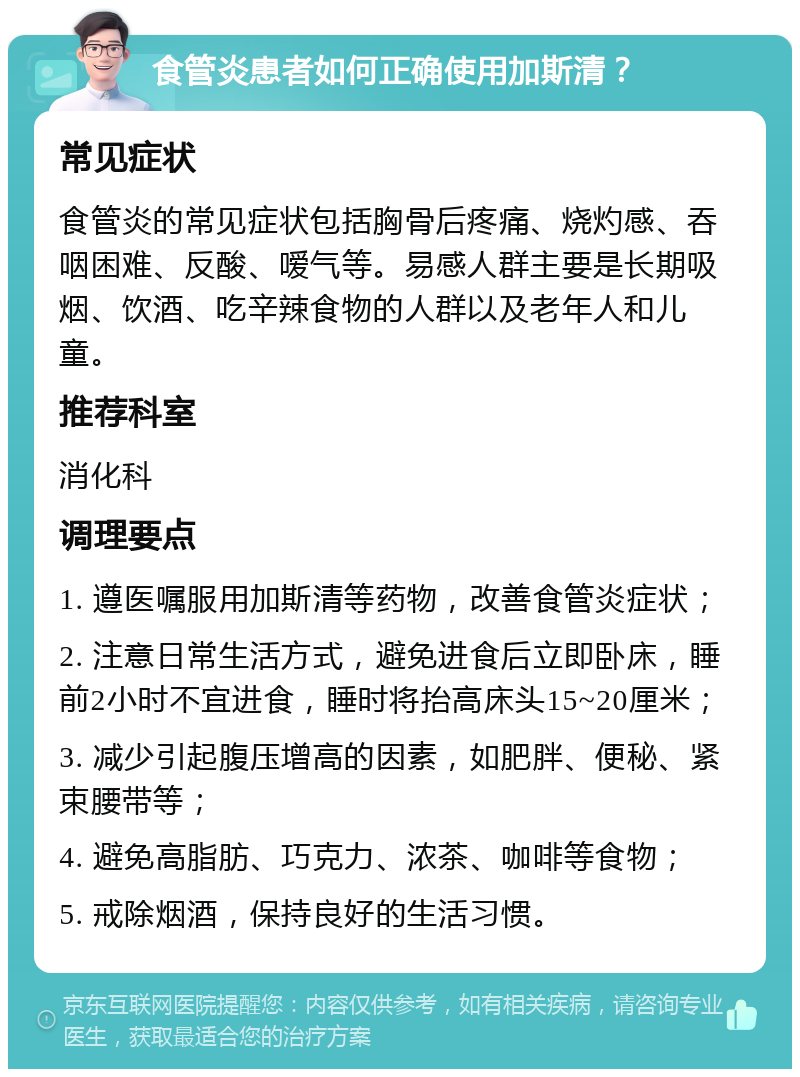 食管炎患者如何正确使用加斯清？ 常见症状 食管炎的常见症状包括胸骨后疼痛、烧灼感、吞咽困难、反酸、嗳气等。易感人群主要是长期吸烟、饮酒、吃辛辣食物的人群以及老年人和儿童。 推荐科室 消化科 调理要点 1. 遵医嘱服用加斯清等药物，改善食管炎症状； 2. 注意日常生活方式，避免进食后立即卧床，睡前2小时不宜进食，睡时将抬高床头15~20厘米； 3. 减少引起腹压增高的因素，如肥胖、便秘、紧束腰带等； 4. 避免高脂肪、巧克力、浓茶、咖啡等食物； 5. 戒除烟酒，保持良好的生活习惯。