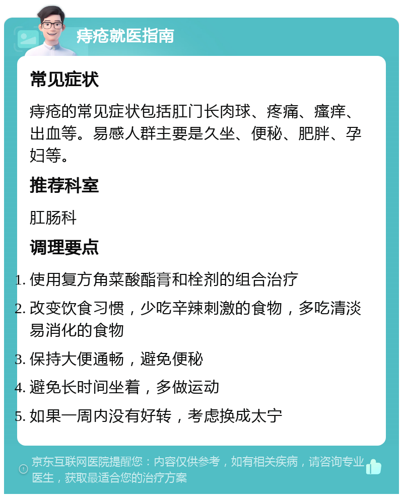 痔疮就医指南 常见症状 痔疮的常见症状包括肛门长肉球、疼痛、瘙痒、出血等。易感人群主要是久坐、便秘、肥胖、孕妇等。 推荐科室 肛肠科 调理要点 使用复方角菜酸酯膏和栓剂的组合治疗 改变饮食习惯，少吃辛辣刺激的食物，多吃清淡易消化的食物 保持大便通畅，避免便秘 避免长时间坐着，多做运动 如果一周内没有好转，考虑换成太宁