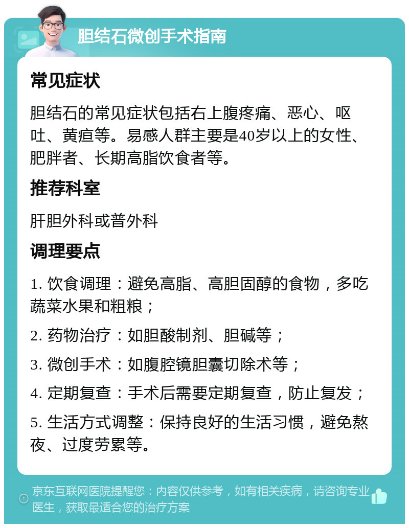 胆结石微创手术指南 常见症状 胆结石的常见症状包括右上腹疼痛、恶心、呕吐、黄疸等。易感人群主要是40岁以上的女性、肥胖者、长期高脂饮食者等。 推荐科室 肝胆外科或普外科 调理要点 1. 饮食调理：避免高脂、高胆固醇的食物，多吃蔬菜水果和粗粮； 2. 药物治疗：如胆酸制剂、胆碱等； 3. 微创手术：如腹腔镜胆囊切除术等； 4. 定期复查：手术后需要定期复查，防止复发； 5. 生活方式调整：保持良好的生活习惯，避免熬夜、过度劳累等。