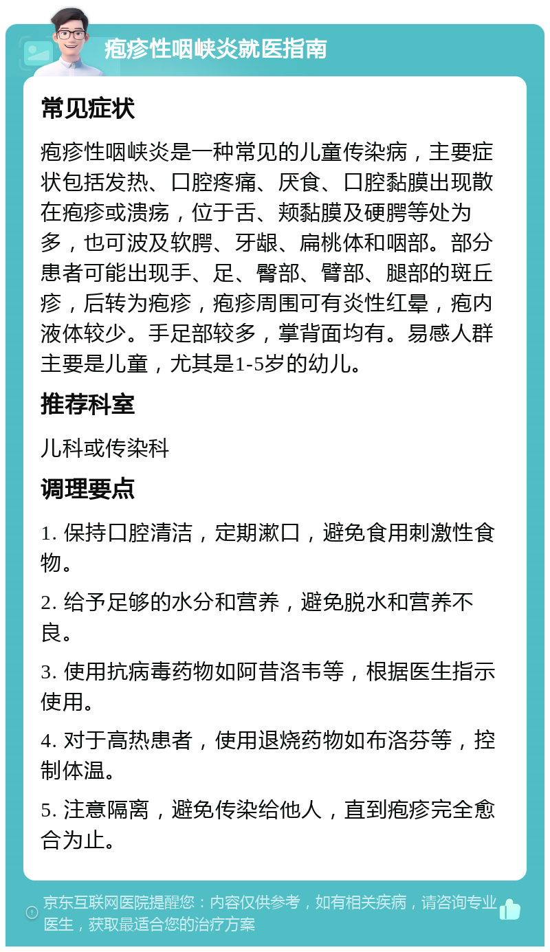 疱疹性咽峡炎就医指南 常见症状 疱疹性咽峡炎是一种常见的儿童传染病，主要症状包括发热、口腔疼痛、厌食、口腔黏膜出现散在疱疹或溃疡，位于舌、颊黏膜及硬腭等处为多，也可波及软腭、牙龈、扁桃体和咽部。部分患者可能出现手、足、臀部、臂部、腿部的斑丘疹，后转为疱疹，疱疹周围可有炎性红晕，疱内液体较少。手足部较多，掌背面均有。易感人群主要是儿童，尤其是1-5岁的幼儿。 推荐科室 儿科或传染科 调理要点 1. 保持口腔清洁，定期漱口，避免食用刺激性食物。 2. 给予足够的水分和营养，避免脱水和营养不良。 3. 使用抗病毒药物如阿昔洛韦等，根据医生指示使用。 4. 对于高热患者，使用退烧药物如布洛芬等，控制体温。 5. 注意隔离，避免传染给他人，直到疱疹完全愈合为止。