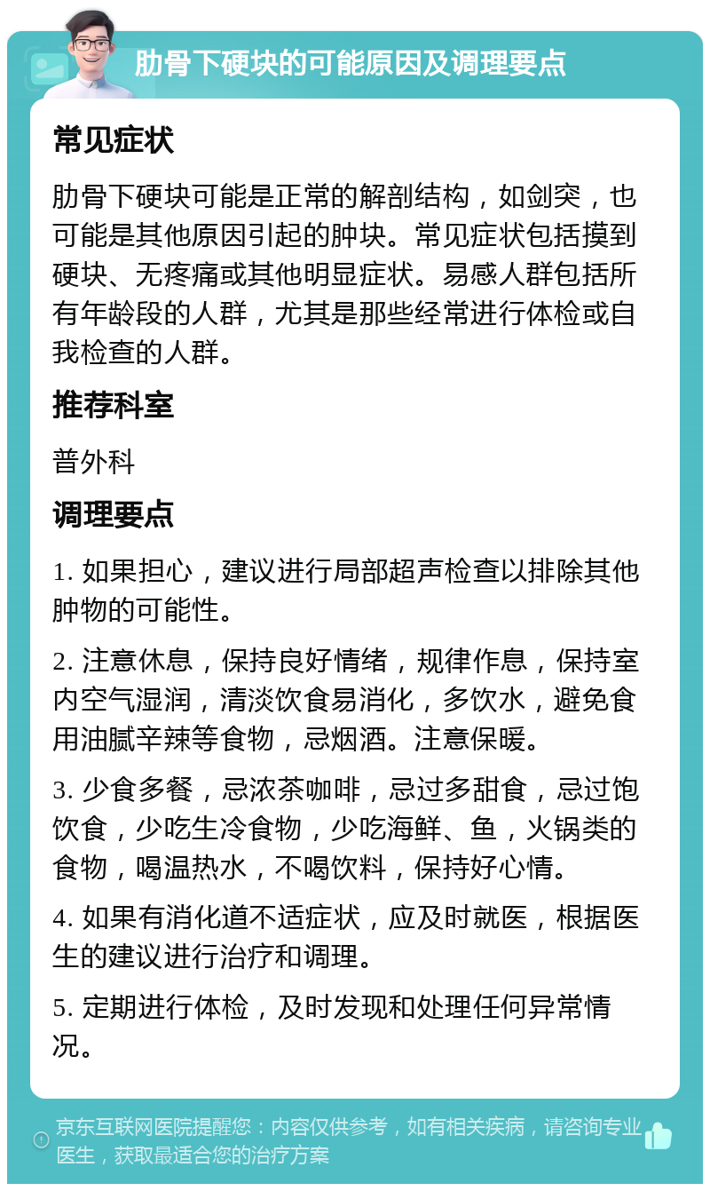 肋骨下硬块的可能原因及调理要点 常见症状 肋骨下硬块可能是正常的解剖结构，如剑突，也可能是其他原因引起的肿块。常见症状包括摸到硬块、无疼痛或其他明显症状。易感人群包括所有年龄段的人群，尤其是那些经常进行体检或自我检查的人群。 推荐科室 普外科 调理要点 1. 如果担心，建议进行局部超声检查以排除其他肿物的可能性。 2. 注意休息，保持良好情绪，规律作息，保持室内空气湿润，清淡饮食易消化，多饮水，避免食用油腻辛辣等食物，忌烟酒。注意保暖。 3. 少食多餐，忌浓茶咖啡，忌过多甜食，忌过饱饮食，少吃生冷食物，少吃海鲜、鱼，火锅类的食物，喝温热水，不喝饮料，保持好心情。 4. 如果有消化道不适症状，应及时就医，根据医生的建议进行治疗和调理。 5. 定期进行体检，及时发现和处理任何异常情况。