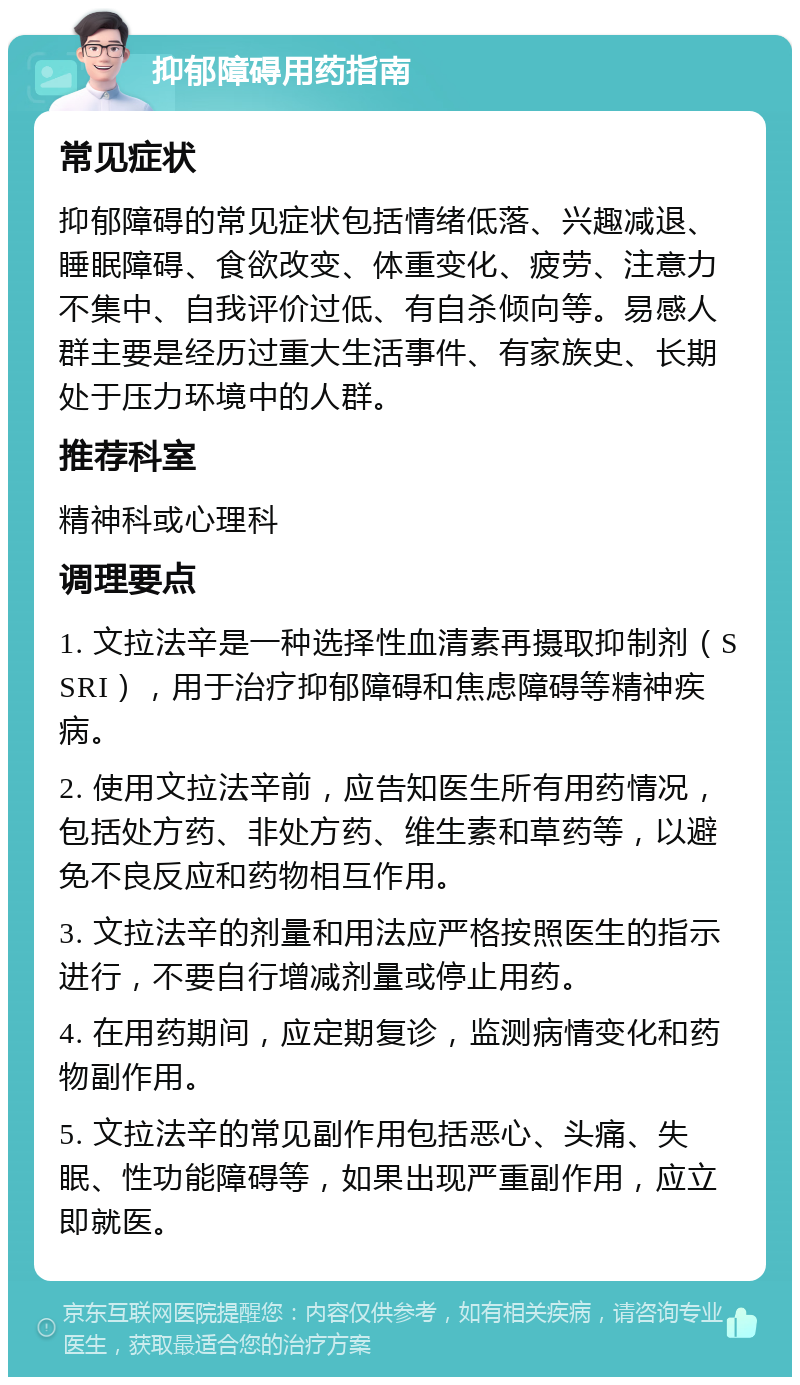 抑郁障碍用药指南 常见症状 抑郁障碍的常见症状包括情绪低落、兴趣减退、睡眠障碍、食欲改变、体重变化、疲劳、注意力不集中、自我评价过低、有自杀倾向等。易感人群主要是经历过重大生活事件、有家族史、长期处于压力环境中的人群。 推荐科室 精神科或心理科 调理要点 1. 文拉法辛是一种选择性血清素再摄取抑制剂（SSRI），用于治疗抑郁障碍和焦虑障碍等精神疾病。 2. 使用文拉法辛前，应告知医生所有用药情况，包括处方药、非处方药、维生素和草药等，以避免不良反应和药物相互作用。 3. 文拉法辛的剂量和用法应严格按照医生的指示进行，不要自行增减剂量或停止用药。 4. 在用药期间，应定期复诊，监测病情变化和药物副作用。 5. 文拉法辛的常见副作用包括恶心、头痛、失眠、性功能障碍等，如果出现严重副作用，应立即就医。