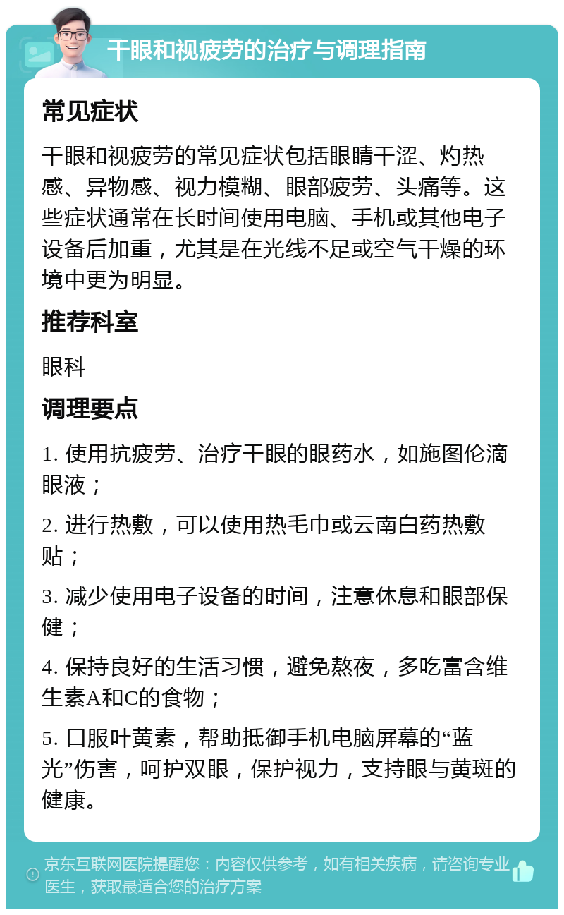 干眼和视疲劳的治疗与调理指南 常见症状 干眼和视疲劳的常见症状包括眼睛干涩、灼热感、异物感、视力模糊、眼部疲劳、头痛等。这些症状通常在长时间使用电脑、手机或其他电子设备后加重，尤其是在光线不足或空气干燥的环境中更为明显。 推荐科室 眼科 调理要点 1. 使用抗疲劳、治疗干眼的眼药水，如施图伦滴眼液； 2. 进行热敷，可以使用热毛巾或云南白药热敷贴； 3. 减少使用电子设备的时间，注意休息和眼部保健； 4. 保持良好的生活习惯，避免熬夜，多吃富含维生素A和C的食物； 5. 口服叶黄素，帮助抵御手机电脑屏幕的“蓝光”伤害，呵护双眼，保护视力，支持眼与黄斑的健康。